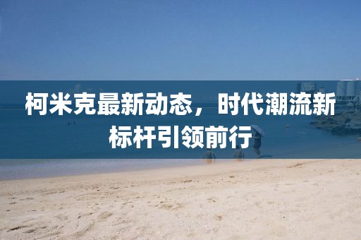 柯米克最新动态，时代潮流新标杆引领前行