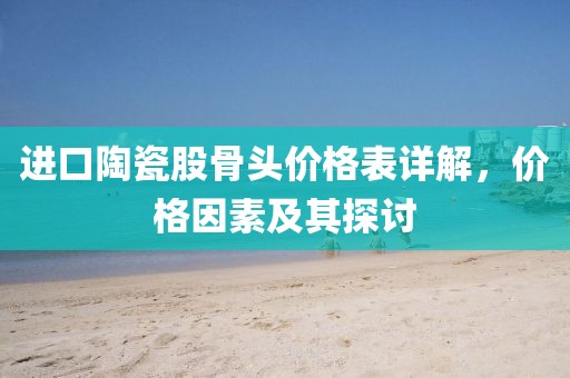 进口陶瓷股骨头价格表详解，价格因素及其探讨
