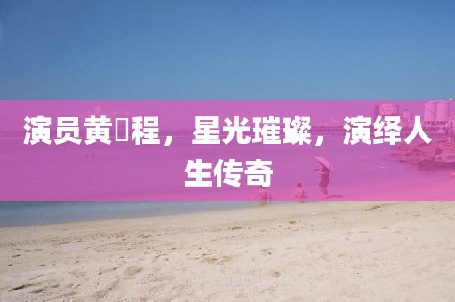演员黄玥程,星光璀璨,演绎人生传奇