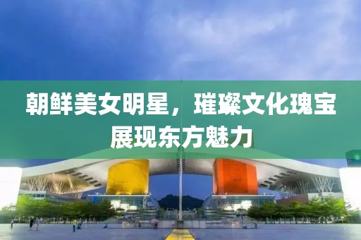 朝鲜美女明星，璀璨文化瑰宝展现东方魅力