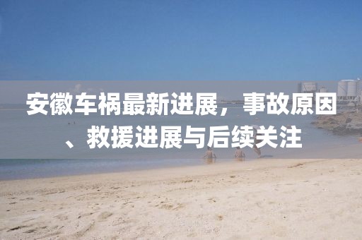 安徽车祸最新进展,事故原因、救援进展与后续关注