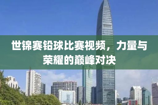 世锦赛铅球比赛视频，力量与荣耀的巅峰对决