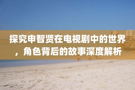 探究申智贤在电视剧中的世界,角色背后的故事深度解析