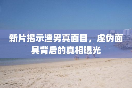 新片揭示渣男真面目，虚伪面具背后的真相曝光