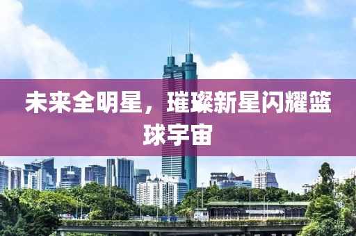 未来全明星,璀璨新星闪耀篮球宇宙