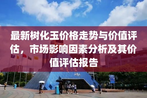 最新树化玉价格走势与价值评估,市场影响因素分析及其价值评估报告