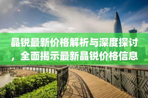 晶锐最新价格解析与深度探讨，全面揭示最新晶锐价格信息