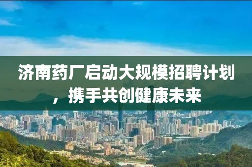 济南药厂启动大规模招聘计划，携手共创健康未来