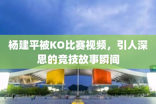 杨建平被KO比赛视频，引人深思的竞技故事瞬间