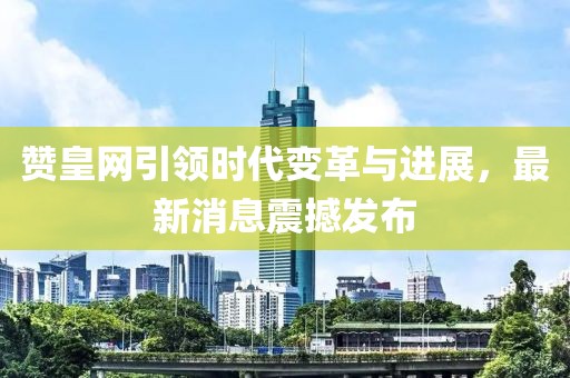 赞皇网引领时代变革与进展，最新消息震撼发布