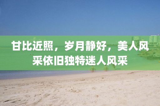 甘比近照,岁月静好,美人风采依旧独特迷人风采