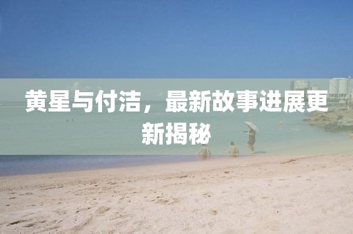 黄星与付洁,最新故事进展更新揭秘