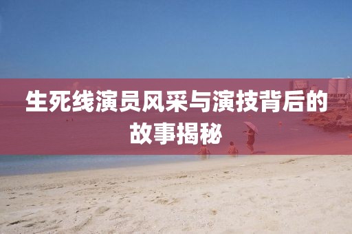 生死线演员风采与演技背后的故事揭秘