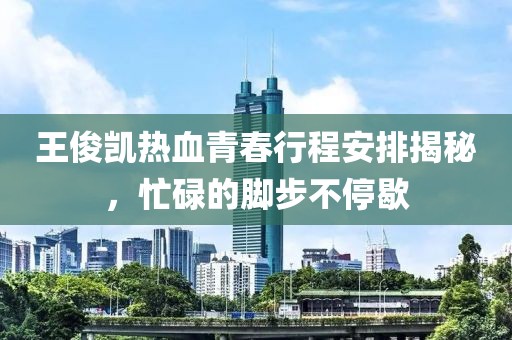 王俊凯热血青春行程安排揭秘，忙碌的脚步不停歇