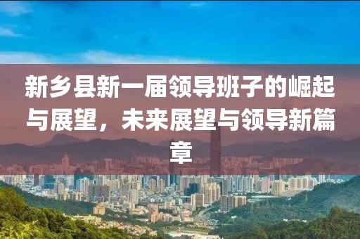 新乡县新一届领导班子的崛起与展望，未来展望与领导新篇章