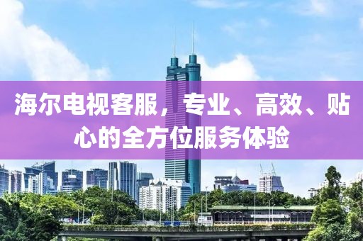 海尔电视客服，专业、高效、贴心的全方位服务体验