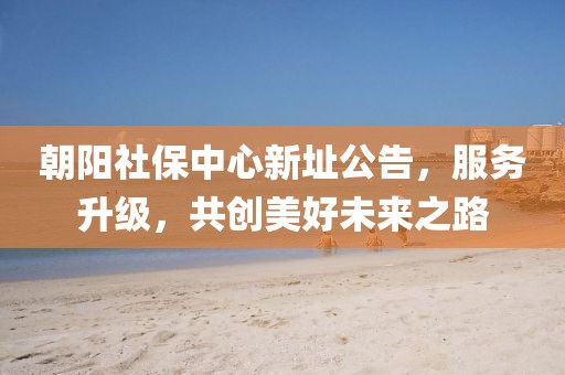 朝阳社保中心新址公告,服务升级,共创美好未来之路