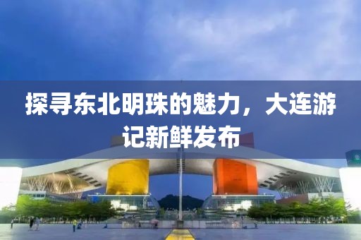 探寻东北明珠的魅力，大连游记新鲜发布