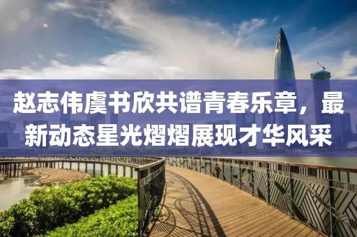 赵志伟虞书欣共谱青春乐章，最新动态星光熠熠展现才华风采