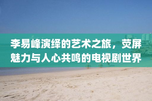 李易峰演绎的艺术之旅,荧屏魅力与人心共鸣的电视剧世界