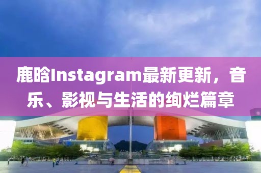 鹿晗Instagram最新更新,音乐、影视与生活的绚烂篇章
