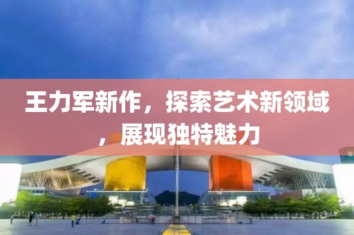 王力军新作，探索艺术新领域，展现独特魅力