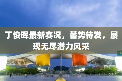 丁俊晖最新赛况,蓄势待发,展现无尽潜力风采