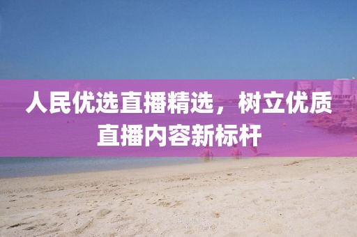 人民优选直播精选，树立优质直播内容新标杆