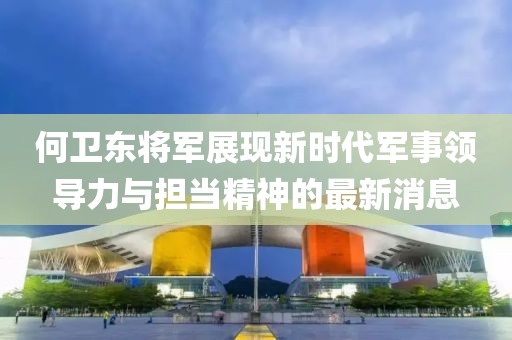 何卫东将军展现新时代军事领导力与担当精神的最新消息