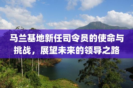 马兰基地新任司令员的使命与挑战,展望未来的领导之路