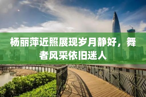 杨丽萍近照展现岁月静好,舞者风采依旧迷人