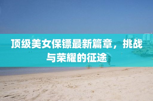顶级美女保镖最新篇章，挑战与荣耀的征途