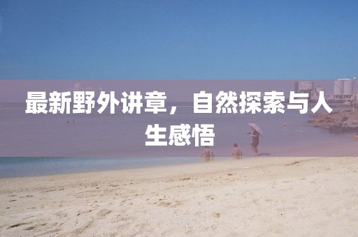 最新野外讲章,自然探索与人生感悟