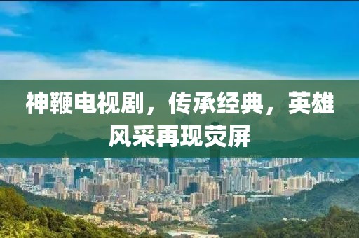 神鞭电视剧,传承经典,英雄风采再现荧屏