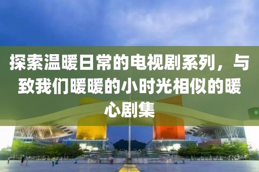 探索温暖日常的电视剧系列,与致我们暖暖的小时光相似的暖心剧集