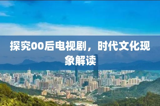 探究00后电视剧,时代文化现象解读