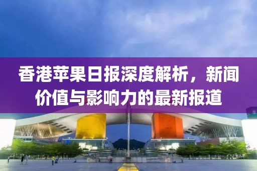 香港苹果日报深度解析,新闻价值与影响力的最新报道