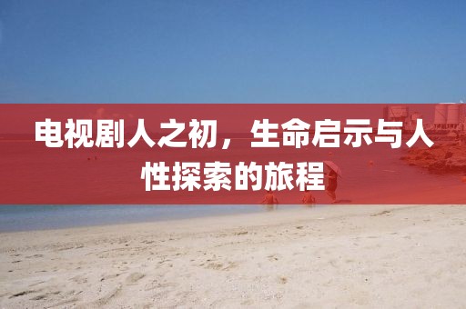 电视剧人之初,生命启示与人性探索的旅程