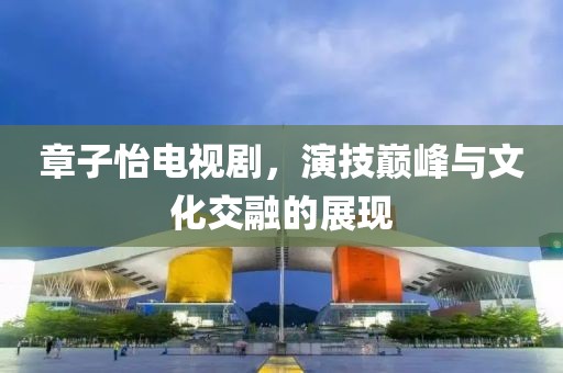 章子怡电视剧,演技巅峰与文化交融的展现