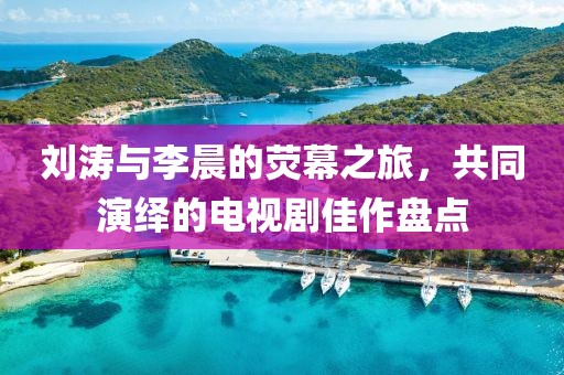 刘涛与李晨的荧幕之旅,共同演绎的电视剧佳作盘点