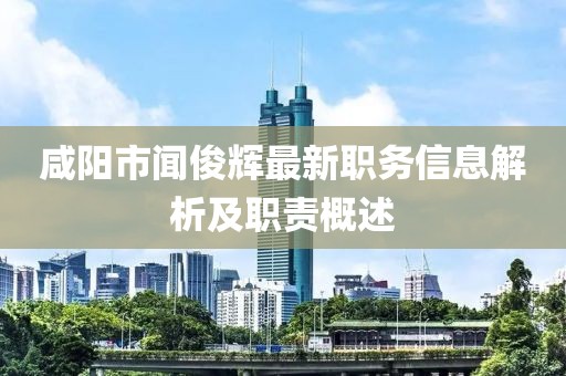 咸阳市闻俊辉最新职务信息解析及职责概述