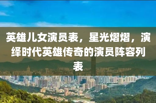 英雄儿女演员表,星光熠熠,演绎时代英雄传奇的演员阵容列表