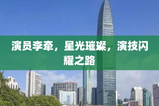 演员李牵，星光璀璨，演技闪耀之路