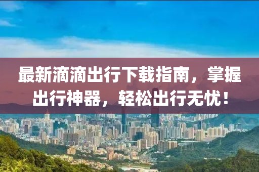 最新滴滴出行下载指南,掌握出行神器,轻松出行无忧!