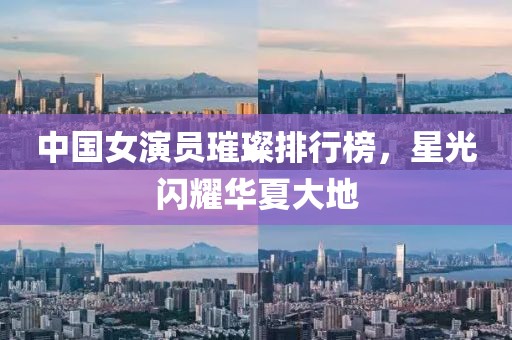 中国女演员璀璨排行榜,星光闪耀华夏大地