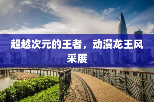 超越次元的王者,动漫龙王风采展