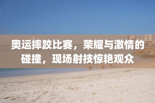 奥运摔跤比赛,荣耀与激情的碰撞,现场射技惊艳观众