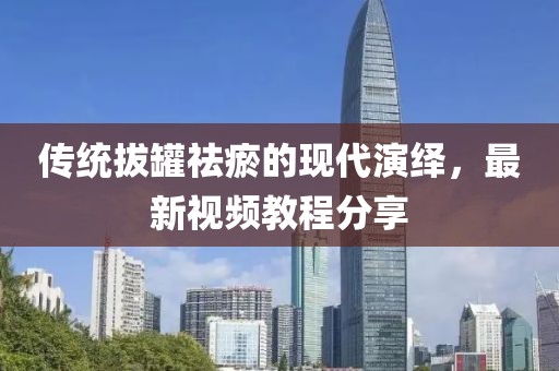 传统拔罐祛瘀的现代演绎,最新视频教程分享