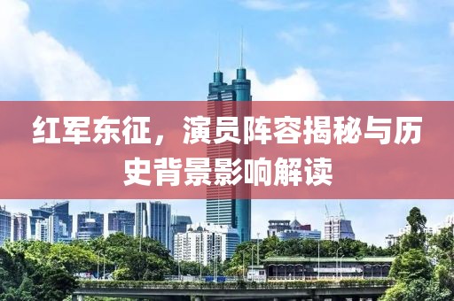 红军东征,演员阵容揭秘与历史背景影响解读