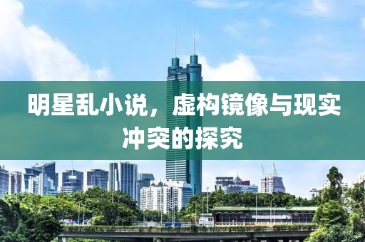明星乱小说,虚构镜像与现实冲突的探究